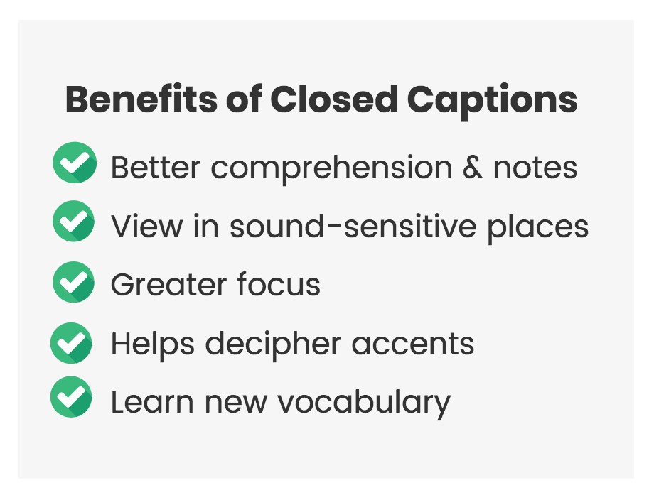 Benefits of Closed Captions. Better comprehension and notes. View in sound-sensitive places. Greater focus. Helps decipher accents. Learn new vocabulary.