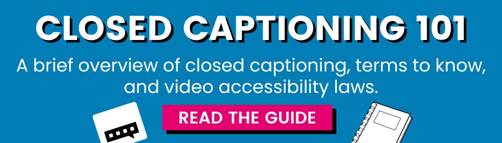 CLOSED CAPTIONING 101, A brief overview of closed captioning, terms to know, and video accessibility laws. READ THE GUIDE