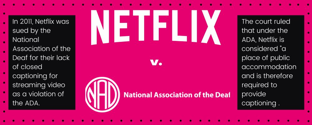 Netflix v. NAD. In 2011, Netflix was sued by the National Association of the Deaf for their lack of closed captioning for streaming video as a violation of the ADA. The court ruled that under the ADA, Netflix is considered "a place of public accommodation and is therefore required to provide captioning .