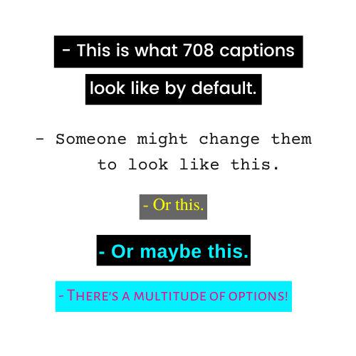 An example of 708 captions with varying closed caption options including white text over black box, black text on white, yellow text on a semi-transparent black box, cyan text over a black box, and small capitalized text in magenta over a cyan box.