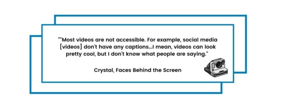 "Most videos are not accessible. For example, social media [videos] don't have any captions...I mean, videos can look pretty cool, but I don't know what people are saying." Crystal, Faces Behind the Screen