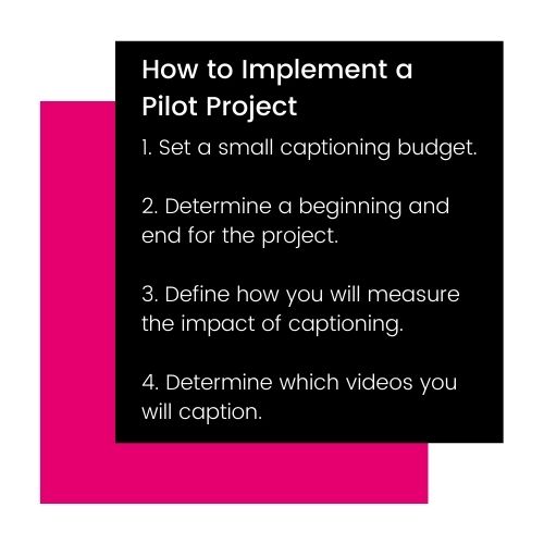 How to Implement a Pilot Project 1. Set a small closed captioning budget. 2. Determine a beginning and end for the project. 3. Define how you will measure the impact of closed captioning. 4. Determine which videos you will closed caption.