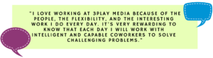 "I love working at 3Play Media because of the people, the flexibility, and the interesting work I do every day. It’s very rewarding to know that each day I will work with intelligent and capable coworkers to solve challenging problems."