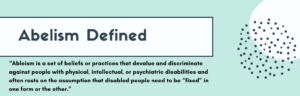 abelism defined: “Ableism is a set of beliefs or practices that devalue and discriminate against people with physical, intellectual, or psychiatric disabilities and often rests on the assumption that disabled people need to be “fixed” in one form or the other.”