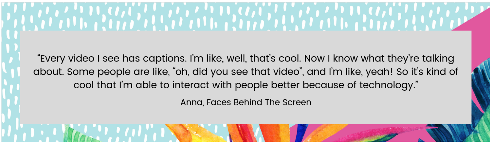 “Every video I see has captions. I’m like, well, that’s cool. Now I know what they’re talking about. Some people are like, “oh, did you see that video”, and I’m like, yeah! So it’s kind of cool that I’m able to interact with people better because of technology.” Anna, Faces Behind The Screen