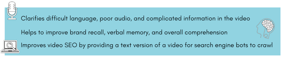 Clarifies difficult language, poor audio, and complicated information in the video, helps to improve brand recall, verbal memory, and overall comprehension, and improves video SEO by providing a text version of a video for search engine bots to crawl.