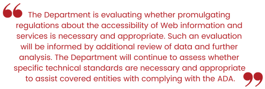 The Department is evaluating whether promulgating regulations about the accessibility of Web information and services is necessary and appropriate. Such an evaluation will be informed by additional review of data and further analysis. The Department will continue to assess whether specific technical standards are necessary and appropriate to assist covered entities with complying with the ADA.