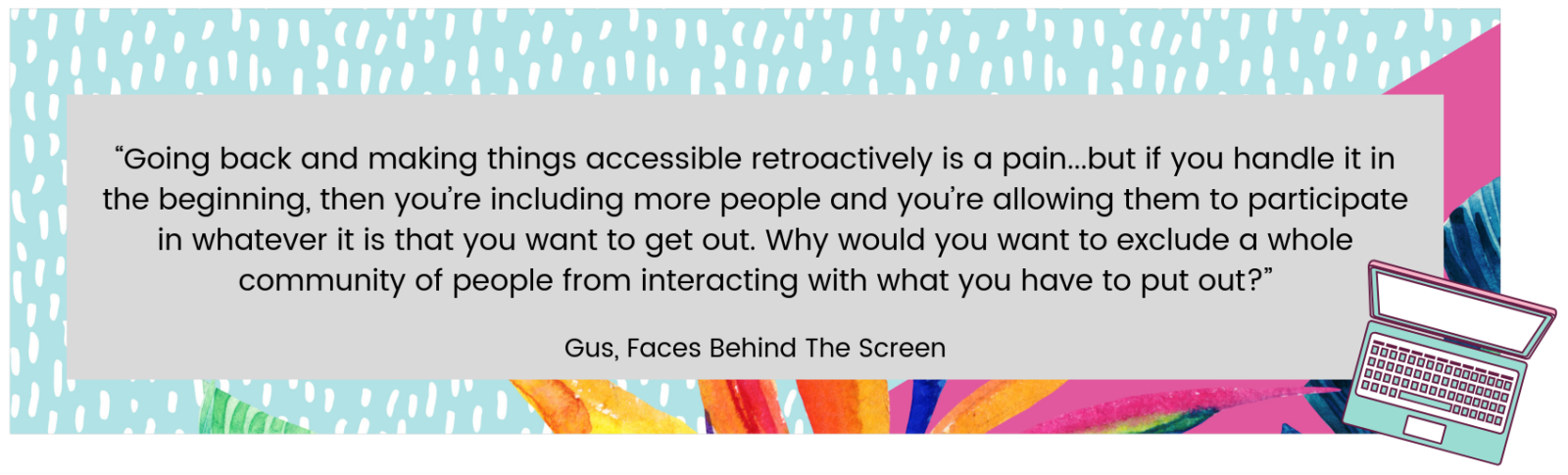 “Going back and making things accessible retroactively is a pain...but if you handle it in the beginning, then you’re including more people and you’re allowing them to participate in whatever it is that you want to get out. Why would you want to exclude a whole community of people from interacting with what you have to put out?” Gus, Faces Behind The Screen