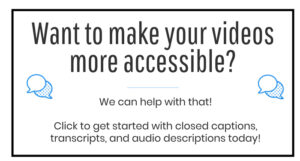 Want to make your videos more accessible? We can help with that! Click to get started with closed captions, transcripts, and audio descriptions today!