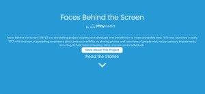 Faces Behind the Screen by 3Play Media. Faces Behind the Screen (FBTS) is a storytelling project focusing on individuals who benefit from a more accessible web. FBTS was launched in early 2017 with the hope of spreading awareness about web accessibility by sharing photos and interviews of people with various sensory impairments including d/Deaf, hard of hearing, blind, and low vision individuals. More About This Project. Read the Stories.