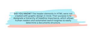 DID YOU KNOW? The header elements in HTML were not created with graphic design in mind. Their purpose is to designate a hierarchy of headline importance, which allows human readers and automated search engines to easily determine a documents structure. 