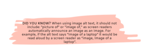 DID YOU KNOW? When using image alt text, it should not include: "picture of" or "image of," as screen readers automatically announce an image as an image. For example, if the alt text says “Image of a laptop” it would be read aloud by a screen reader as “image, Image of a laptop”.