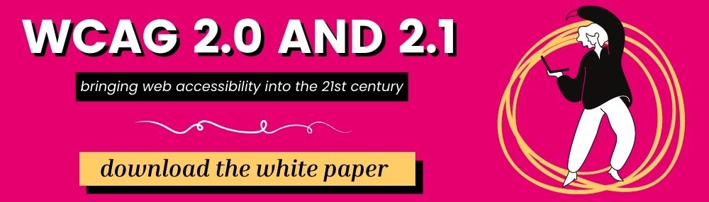 WCAG 2.0 and 2.1 Bringing web accessibility into the 21st century. Download the white paper.