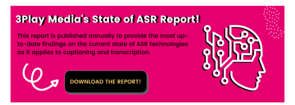 3Play Media's State of ASR Report! This report is published annually to provide the most up-to-date findings on the current state of ASR technologies as it applies to captioning and transcription. Download the report!