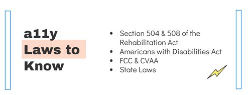 accessibility laws to know Section 504 & 508 of the Rehabilitation Act Americans with Disabilities Act FCC & CVAA State Laws