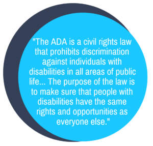 "The ADA is a civil rights law that prohibits discrimination against individuals with disabilities in all areas of public life... The purpose of the law is to make sure that people with disabilities have the same rights and opportunities as everyone else."