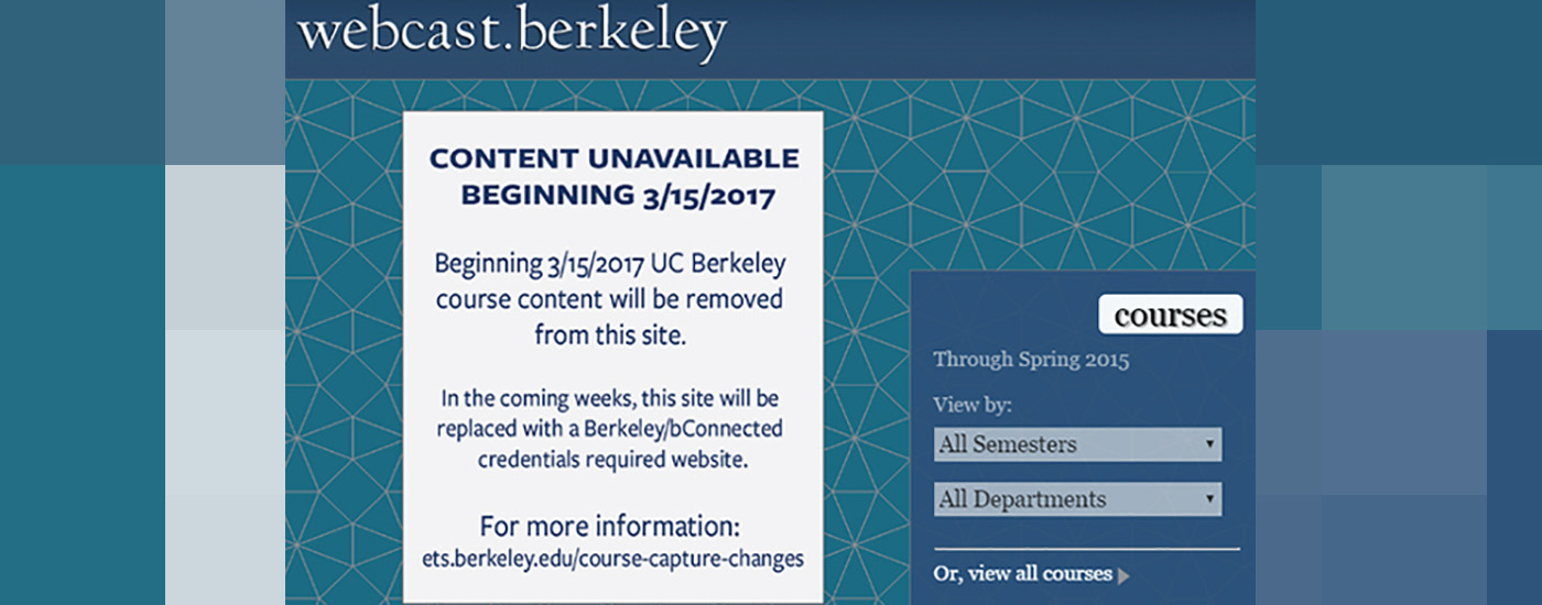 Image of Webcast.Berkeley website. Reads content unavailable beginning 3/15/2017. Beginning 3/15/2017 UC Berkeley course content will be removed from this site. In the coming weeks, this site will be replaced with a Berkeley/bConnected credential required website. For more information visit ets.berkeley.edu/course-capture-changes