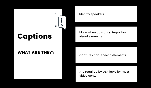 Captions: what are they? Captions identify speakers, move when obscuring important visual elements, capture non-speech elements, and are required by USA laws for most video content.
