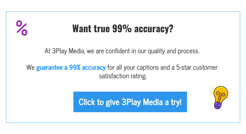 Want true 99% accuracy? At 3Play Media, we are confident in our quality and process. We guarantee a 99% accuracy for all your captions and a 100% customer satisfaction. click to give 3play media a try!