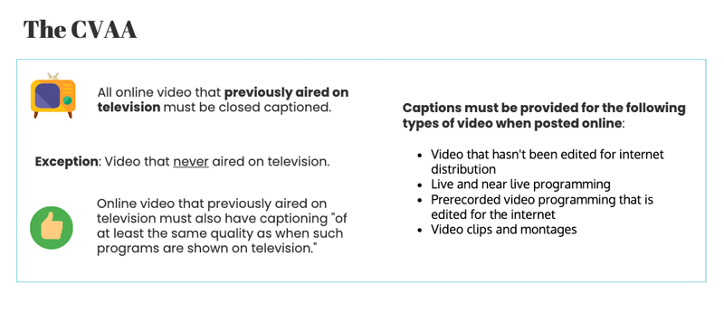 he cvaa states All online video that previously aired on television must be closed captioned. Exception: Video that never aired on television. Under Section 203 of the CVAA End-users must be able to change attributes like text color, size, font, background color, and other attributes. Captions must be provided for the following types of video when posted online Video that hasn't been edited for internet distribution Live and near live programming Prerecorded video programming that is edited for the internet Video clips and montage