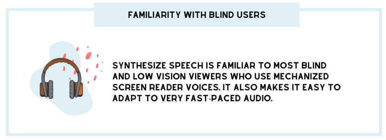 Familiarity with blind users: Synthesize speech is familiar to most blind and low vision viewers who mechanized screen reader voices. It also makes it easy to adapt to very fast-paced audio.