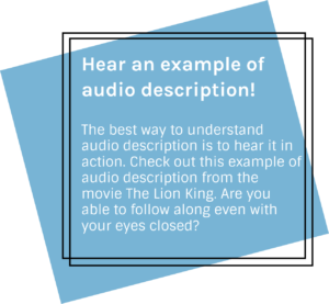 Hear an example of audio description! The best way to understand audio description is to hear it in action. Check out this example of audio description from the movie The Lion King. Are you able to follow along even with your eyes closed?