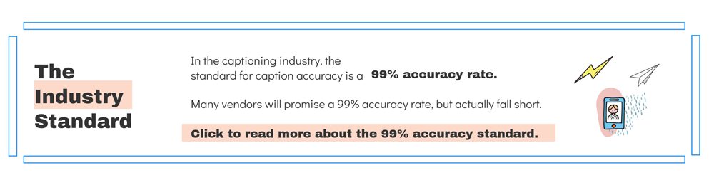 the industry standard for captioning accuracy is 99%. click to read more about what the 99% accuracy rate is. 