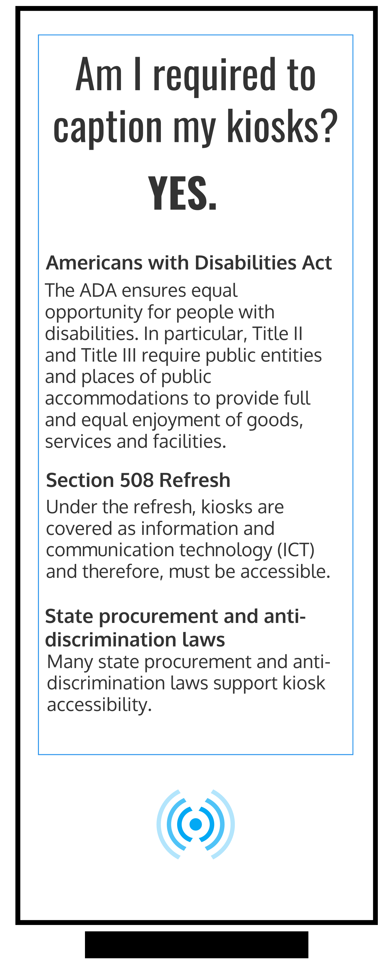 "Am I required to caption my kiosks? YES.  Americans with Disabilities Act The ADA ensures equal opportunity for people with disabilities. In particular, Title II and Title III require public entities and places of public accommodations to provide full and equal enjoyment of goods, services and facilities. Section 508 Refresh Under the refresh, kiosks are covered as information and communication technology (ICT) and therefore, must be accessible.  State procurement and anti-discrimination laws Many state procurement and anti-discrimination laws support kiosk accessibility.