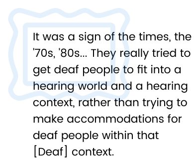 It was a sign of the times, the 70s, 80s... They really tried to get deaf people to fit into a hearing world and a hearing context, rather than trying to make accommodations for deaf people within that [Deaf] context.