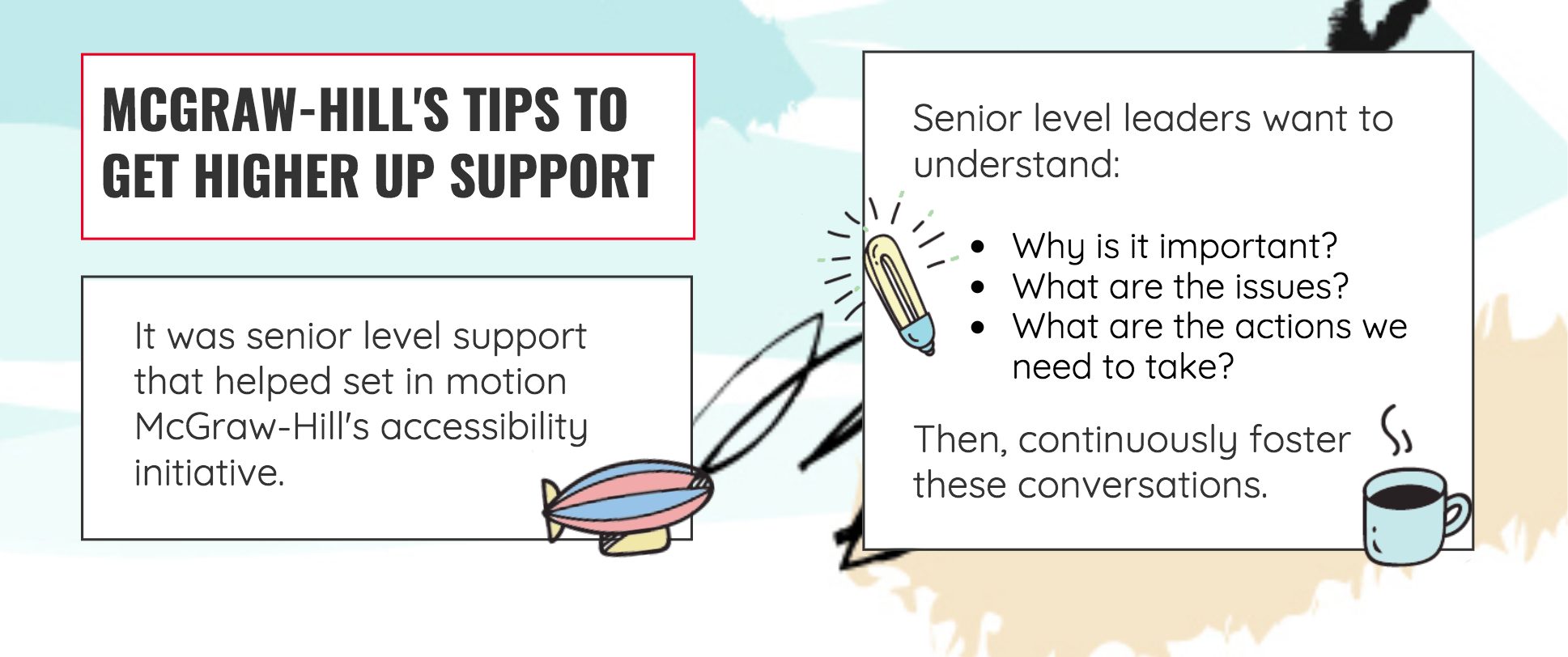 "What about higher up support? It was senior level support that helped set in motion McGraw-Hill's accessibility initiative. When trying to get senior leader back-up make sure you communicate, Why it's important, what are the issues, what are the actions we need to take