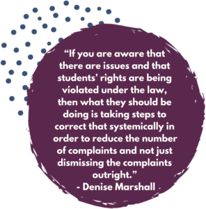 “If you are aware that there are issues and that students’ rights are being violated under the law, then what they should be doing is taking steps to correct that systemically in order to reduce the number of complaints and not just dismissing the complaints outright.” - Denise Marshall