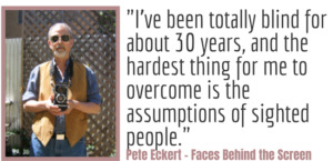 "I’ve been totally blind for about 30 years, and the hardest thing for me to overcome is the assumptions of sighted people." - Pete Eckert, Faces Behind the Screen