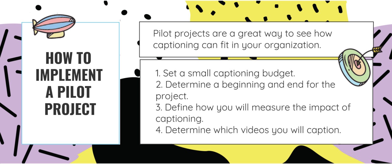 how to set up a pilot project. Pilot projects are a great way to see how captioning can fit in your organization. 1. Set a small captioning budget. 2. Determine a beginning and end for the project. 3. Define how you will measure the impact of captioning.  4. Determine which videos you will caption.