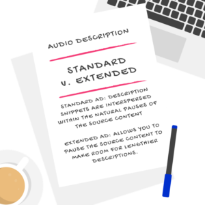 audio description: standard v. extended: STANDARD AD: DESCRIPTION SNIPPETS ARE INTERSPERSED WITHIN THE NATURAL PAUSES OF THE SOURCE CONTENT EXTENDED AD: ALLOWS YOU TO PAUSE THE SOURCE CONTENT TO MAKE ROOM FOR LENGTHIER DESCRIPTIONS. 
