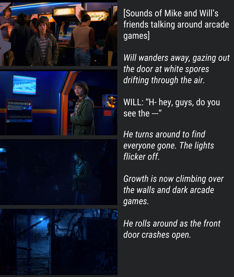 [Sounds of Mike and Will’s friends talking around arcade games] Will wanders away, gazing out the door at white spores drifting through the air. WILL: “Hey. Hey guys, do you see the ---” He turns around to find everyone gone. The lights flicker off. Growth is now climbing over the walls and dark arcade games. He rolls around as the front door crashes open.