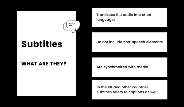 Subtitles: what are they? Subtitles translate the audio into other languages, do not include non-speech elements, and are synchronized with media. In the UK and other countries, subtitles refers to captions as well.