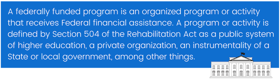A federally funded program is an organized program or activity that receives Federal financial assistance. A program or activity is defined by Section 504 of the Rehabilitation Act as public systems of higher education, private organizations, an instrumentality of a State or local government, among other things.